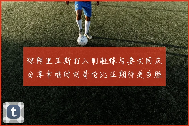 琼阿里亚斯打入制胜球与妻女同庆分享幸福时刻哥伦比亚期待更多胜利