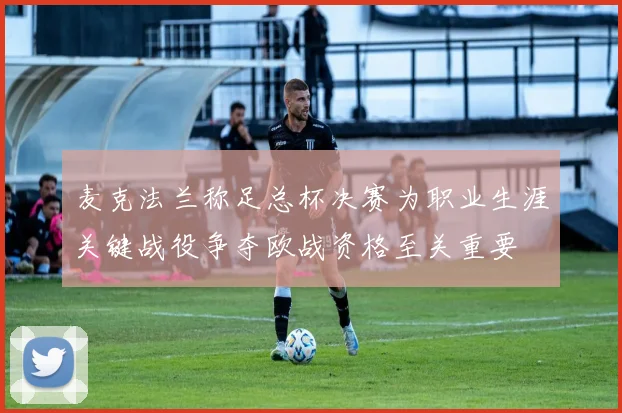 麦克法兰称足总杯决赛为职业生涯关键战役争夺欧战资格至关重要