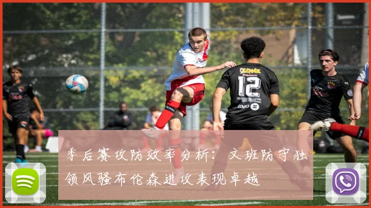 季后赛攻防效率分析：文班防守独领风骚布伦森进攻表现卓越