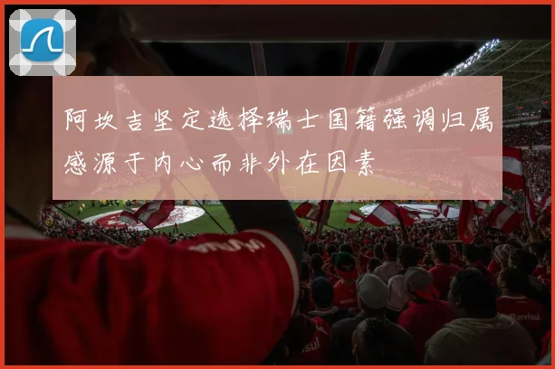 阿坎吉坚定选择瑞士国籍强调归属感源于内心而非外在因素