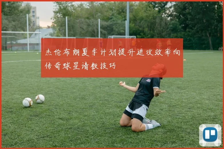 杰伦布朗夏季计划提升进攻效率向传奇球星请教技巧