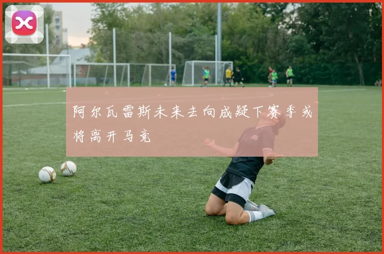阿尔瓦雷斯未来去向成疑下赛季或将离开马竞