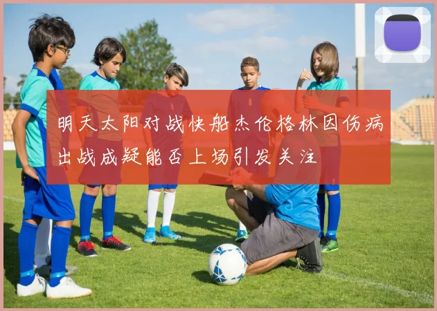 明天太阳对战快船杰伦格林因伤病出战成疑能否上场引发关注