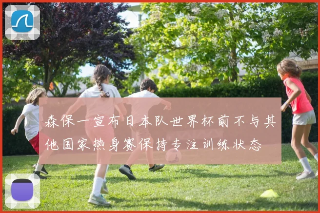 森保一宣布日本队世界杯前不与其他国家热身赛保持专注训练状态