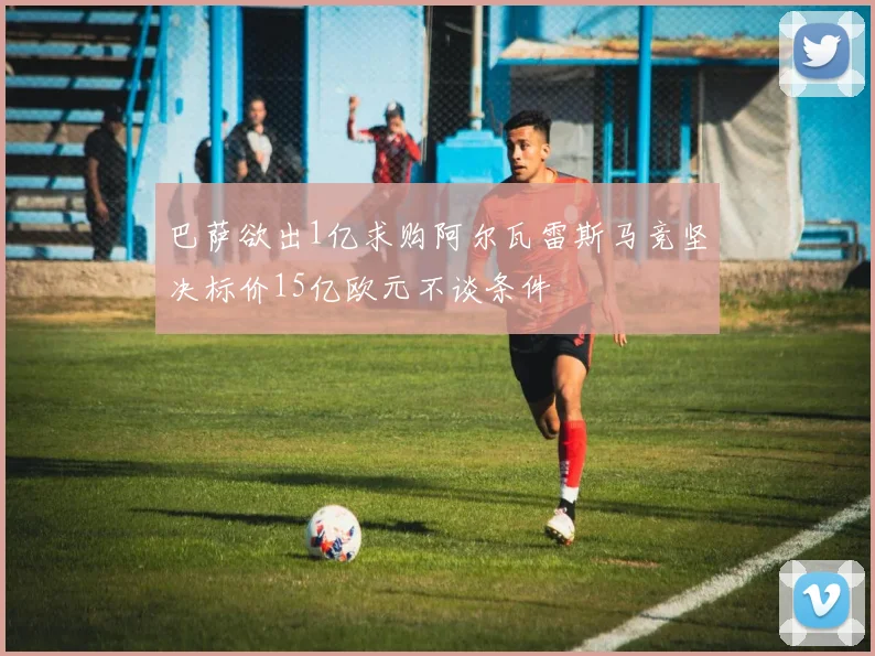 巴萨欲出1亿求购阿尔瓦雷斯马竞坚决标价15亿欧元不谈条件